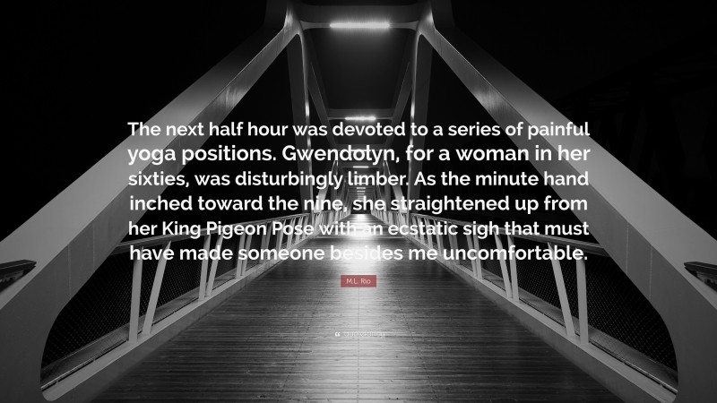M.L. Rio Quote: “The next half hour was devoted to a series of painful yoga positions. Gwendolyn, for a woman in her sixties, was disturbingly limber. As the minute hand inched toward the nine, she straightened up from her King Pigeon Pose with an ecstatic sigh that must have made someone besides me uncomfortable.”