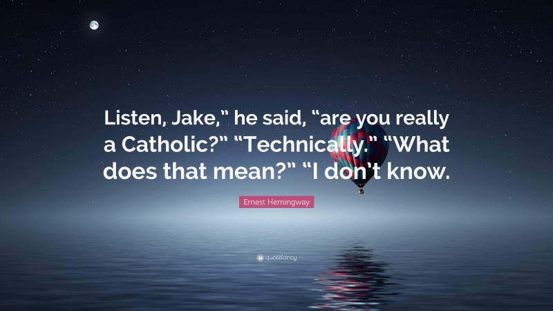 Ernest Hemingway Quote: “Listen, Jake,” he said, “are you really a Catholic?” “Technically.” “What does that mean?” “I don’t know.”