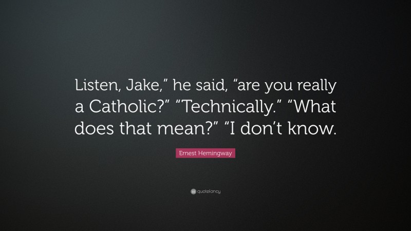 Ernest Hemingway Quote: “Listen, Jake,” he said, “are you really a Catholic?” “Technically.” “What does that mean?” “I don’t know.”