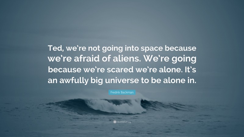 Fredrik Backman Quote: “Ted, we’re not going into space because we’re afraid of aliens. We’re going because we’re scared we’re alone. It’s an awfully big universe to be alone in.”