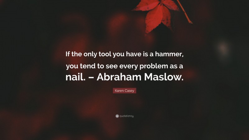 Karen Casey Quote: “If the only tool you have is a hammer, you tend to see every problem as a nail. – Abraham Maslow.”