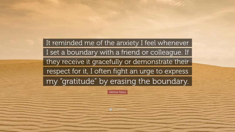 Melissa Febos Quote: “It reminded me of the anxiety I feel whenever I set a boundary with a friend or colleague. If they receive it gracefully or demonstrate their respect for it, I often fight an urge to express my “gratitude” by erasing the boundary.”