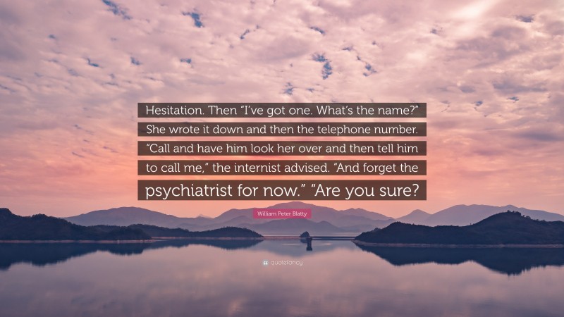 William Peter Blatty Quote: “Hesitation. Then “I’ve got one. What’s the name?” She wrote it down and then the telephone number. “Call and have him look her over and then tell him to call me,” the internist advised. “And forget the psychiatrist for now.” “Are you sure?”