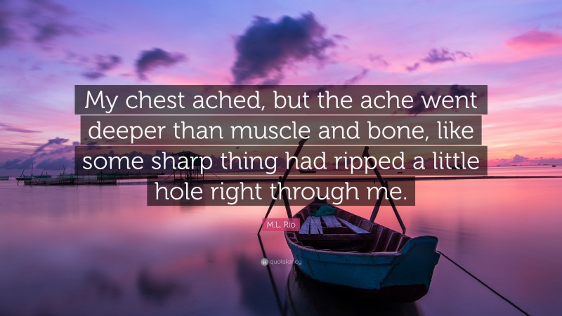 M.L. Rio Quote: “My chest ached, but the ache went deeper than muscle and bone, like some sharp thing had ripped a little hole right through me.”