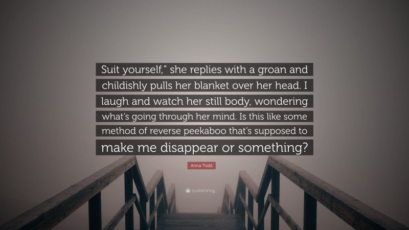 Anna Todd Quote: “Suit yourself,” she replies with a groan and childishly pulls her blanket over her head. I laugh and watch her still body, wondering what’s going through her mind. Is this like some method of reverse peekaboo that’s supposed to make me disappear or something?”