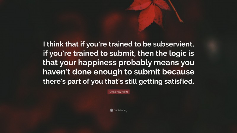 Linda Kay Klein Quote: “I think that if you’re trained to be subservient, if you’re trained to submit, then the logic is that your happiness probably means you haven’t done enough to submit because there’s part of you that’s still getting satisfied.”