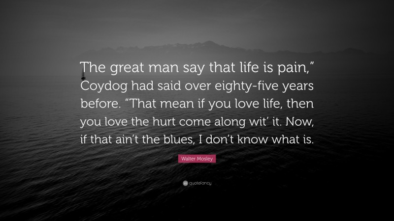 Walter Mosley Quote: “The great man say that life is pain,” Coydog had said over eighty-five years before. “That mean if you love life, then you love the hurt come along wit’ it. Now, if that ain’t the blues, I don’t know what is.”
