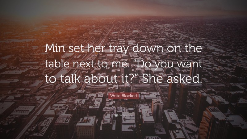 Write Blocked Quote: “Min set her tray down on the table next to me. “Do you want to talk about it?” She asked.”