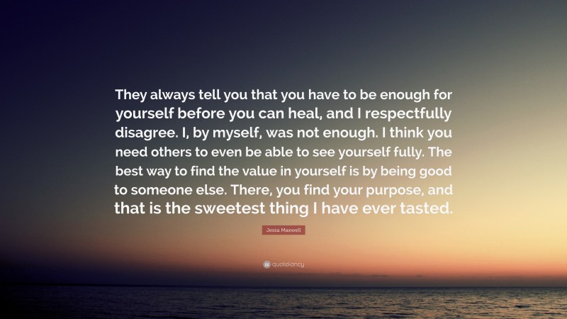 Jessa Maxwell Quote: “They always tell you that you have to be enough for yourself before you can heal, and I respectfully disagree. I, by myself, was not enough. I think you need others to even be able to see yourself fully. The best way to find the value in yourself is by being good to someone else. There, you find your purpose, and that is the sweetest thing I have ever tasted.”