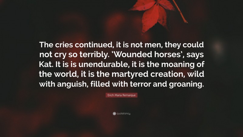 Erich Maria Remarque Quote: “The cries continued, it is not men, they could not cry so terribly. ‘Wounded horses’, says Kat. It is is unendurable, it is the moaning of the world, it is the martyred creation, wild with anguish, filled with terror and groaning.”
