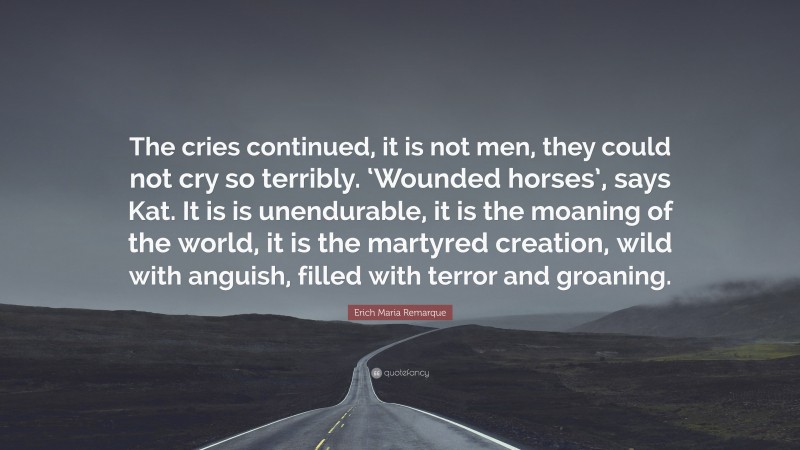 Erich Maria Remarque Quote: “The cries continued, it is not men, they could not cry so terribly. ‘Wounded horses’, says Kat. It is is unendurable, it is the moaning of the world, it is the martyred creation, wild with anguish, filled with terror and groaning.”