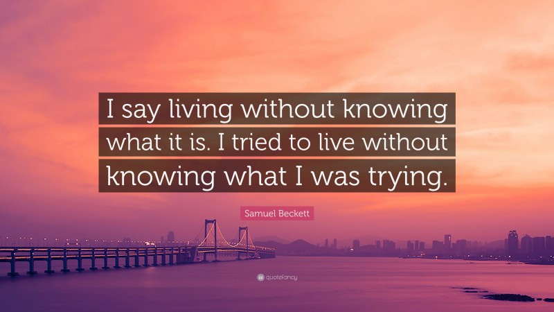 Samuel Beckett Quote: “I say living without knowing what it is. I tried to live without knowing what I was trying.”