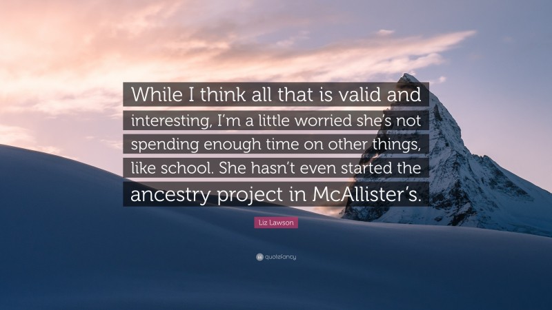 Liz Lawson Quote: “While I think all that is valid and interesting, I’m a little worried she’s not spending enough time on other things, like school. She hasn’t even started the ancestry project in McAllister’s.”