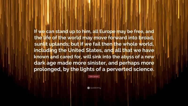 Erik Larson Quote: “If we can stand up to him, all Europe may be free, and the life of the world may move forward into broad, sunlit uplands; but if we fail then the whole world, including the United States, and all that we have known and cared for, will sink into the abyss of a new dark age made more sinister, and perhaps more prolonged, by the lights of a perverted science.”