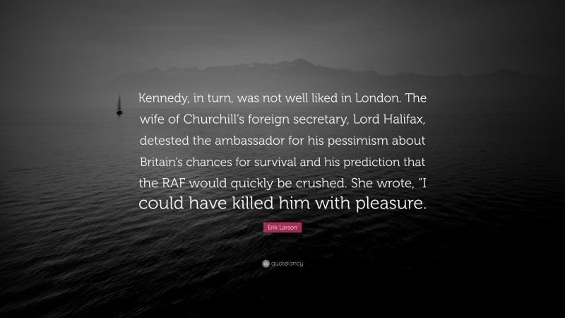 Erik Larson Quote: “Kennedy, in turn, was not well liked in London. The wife of Churchill’s foreign secretary, Lord Halifax, detested the ambassador for his pessimism about Britain’s chances for survival and his prediction that the RAF would quickly be crushed. She wrote, “I could have killed him with pleasure.”