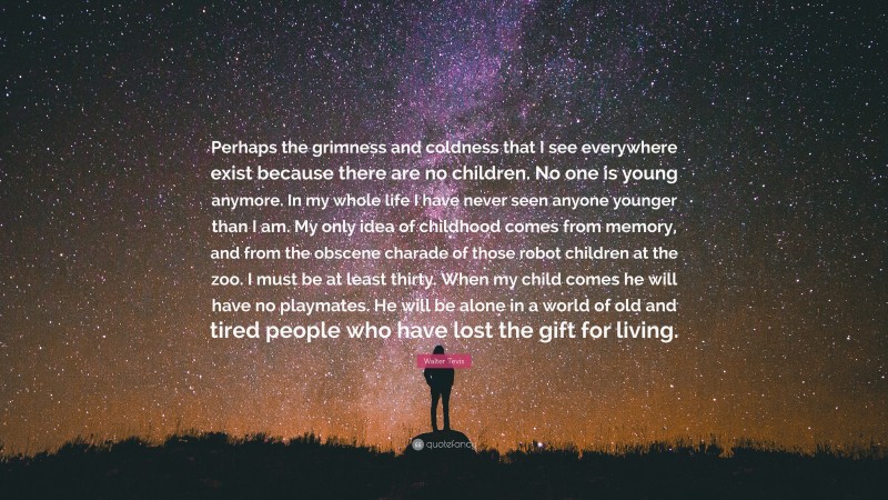 Walter Tevis Quote: “Perhaps the grimness and coldness that I see everywhere exist because there are no children. No one is young anymore. In my whole life I have never seen anyone younger than I am. My only idea of childhood comes from memory, and from the obscene charade of those robot children at the zoo. I must be at least thirty. When my child comes he will have no playmates. He will be alone in a world of old and tired people who have lost the gift for living.”