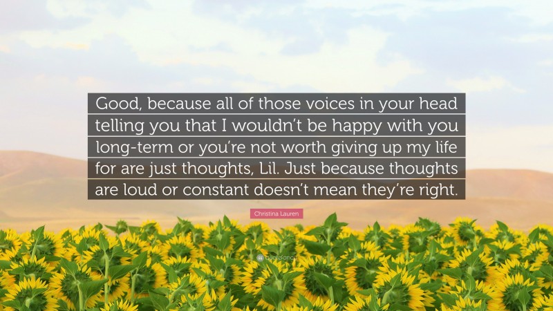 Christina Lauren Quote: “Good, because all of those voices in your head telling you that I wouldn’t be happy with you long-term or you’re not worth giving up my life for are just thoughts, Lil. Just because thoughts are loud or constant doesn’t mean they’re right.”