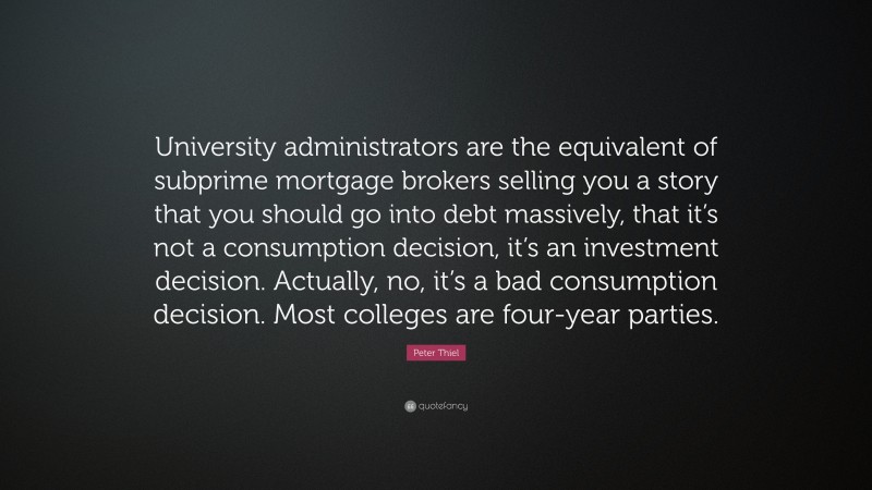 Peter Thiel Quote: “University administrators are the equivalent of subprime mortgage brokers selling you a story that you should go into debt massively, that it’s not a consumption decision, it’s an investment decision. Actually, no, it’s a bad consumption decision. Most colleges are four-year parties.”
