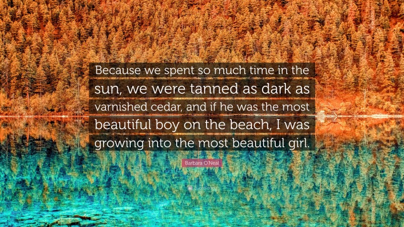 Barbara O'Neal Quote: “Because we spent so much time in the sun, we were tanned as dark as varnished cedar, and if he was the most beautiful boy on the beach, I was growing into the most beautiful girl.”
