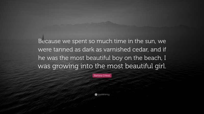 Barbara O'Neal Quote: “Because we spent so much time in the sun, we were tanned as dark as varnished cedar, and if he was the most beautiful boy on the beach, I was growing into the most beautiful girl.”