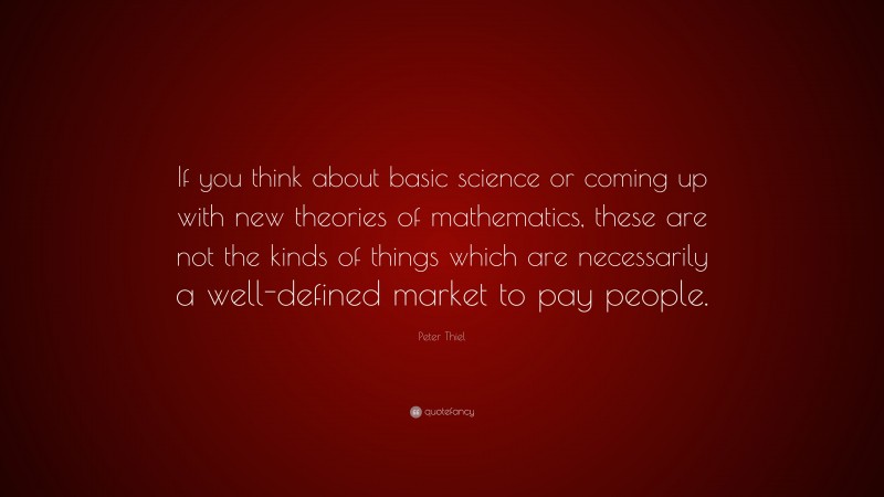 Peter Thiel Quote: “If you think about basic science or coming up with new theories of mathematics, these are not the kinds of things which are necessarily a well-defined market to pay people.”