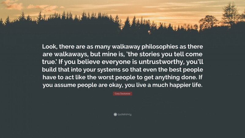 Cory Doctorow Quote: “Look, there are as many walkaway philosophies as there are walkaways, but mine is, ‘the stories you tell come true.’ If you believe everyone is untrustworthy, you’ll build that into your systems so that even the best people have to act like the worst people to get anything done. If you assume people are okay, you live a much happier life.”