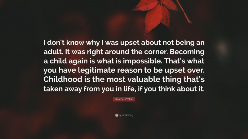 Heather O'Neill Quote: “I don’t know why I was upset about not being an adult. It was right around the corner. Becoming a child again is what is impossible. That’s what you have legitimate reason to be upset over. Childhood is the most valuable thing that’s taken away from you in life, if you think about it.”