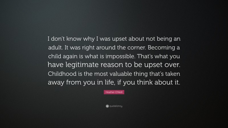 Heather O'Neill Quote: “I don’t know why I was upset about not being an adult. It was right around the corner. Becoming a child again is what is impossible. That’s what you have legitimate reason to be upset over. Childhood is the most valuable thing that’s taken away from you in life, if you think about it.”