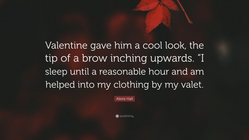 Alexis Hall Quote: “Valentine gave him a cool look, the tip of a brow inching upwards. “I sleep until a reasonable hour and am helped into my clothing by my valet.”