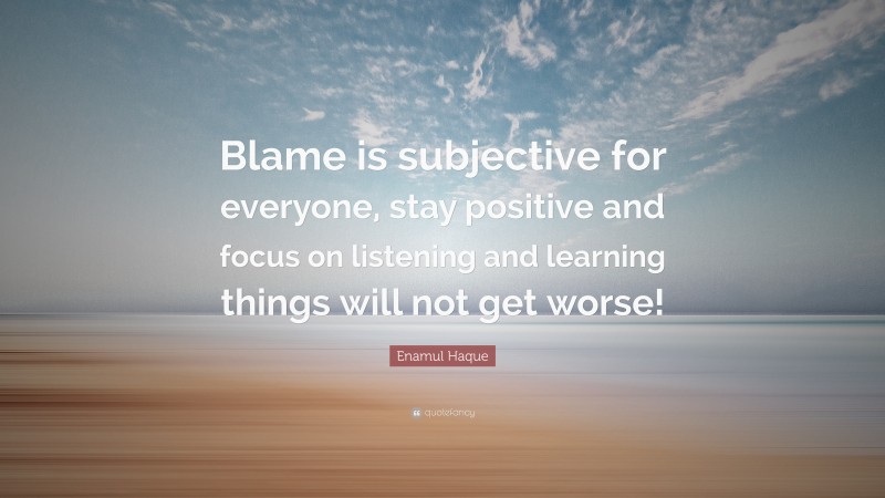 Enamul Haque Quote: “Blame is subjective for everyone, stay positive and focus on listening and learning things will not get worse!”