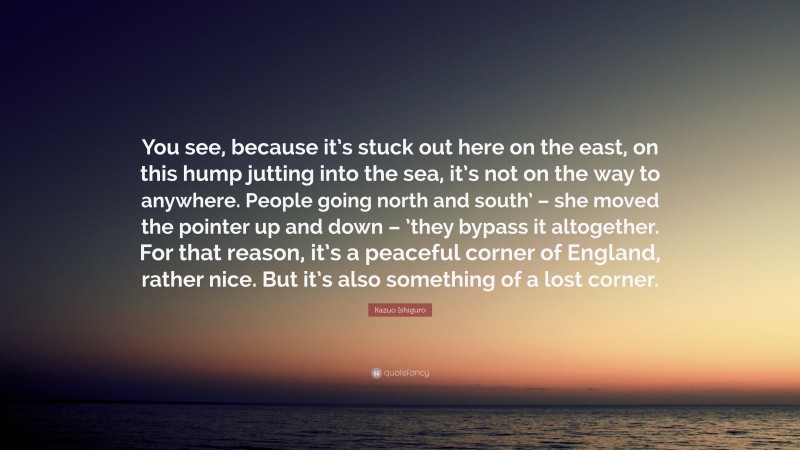 Kazuo Ishiguro Quote: “You see, because it’s stuck out here on the east, on this hump jutting into the sea, it’s not on the way to anywhere. People going north and south’ – she moved the pointer up and down – ’they bypass it altogether. For that reason, it’s a peaceful corner of England, rather nice. But it’s also something of a lost corner.”