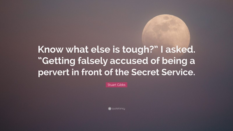 Stuart Gibbs Quote: “Know what else is tough?” I asked. “Getting falsely accused of being a pervert in front of the Secret Service.”