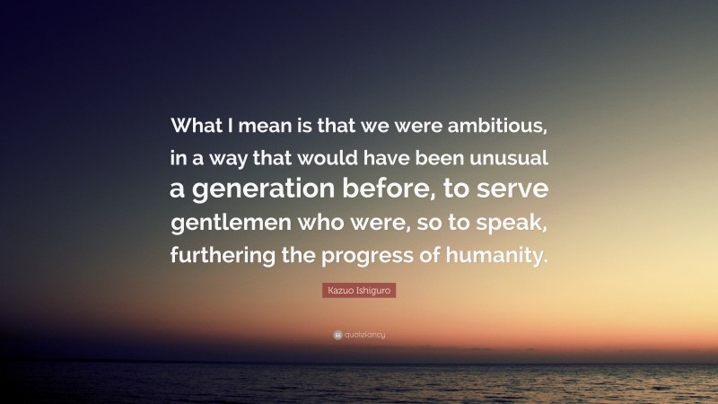 Kazuo Ishiguro Quote: “What I mean is that we were ambitious, in a way that would have been unusual a generation before, to serve gentlemen who were, so to speak, furthering the progress of humanity.”