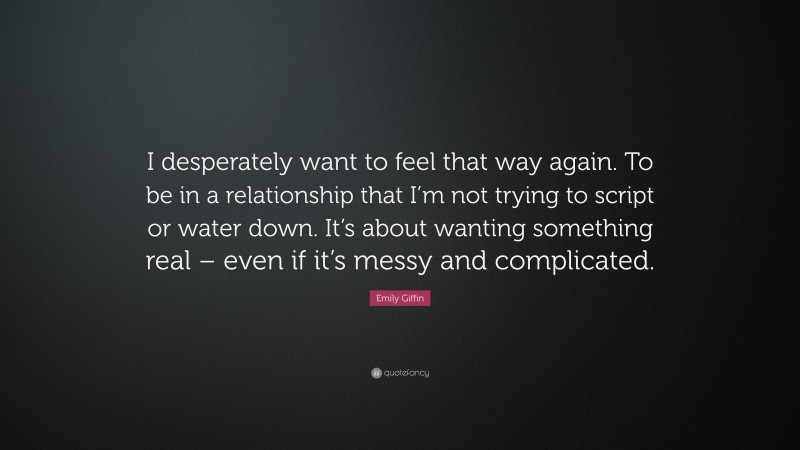 Emily Giffin Quote: “I desperately want to feel that way again. To be in a relationship that I’m not trying to script or water down. It’s about wanting something real – even if it’s messy and complicated.”