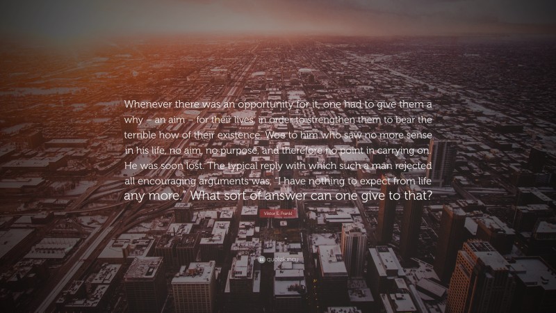 Viktor E. Frankl Quote: “Whenever there was an opportunity for it, one had to give them a why – an aim – for their lives, in order to strengthen them to bear the terrible how of their existence. Woe to him who saw no more sense in his life, no aim, no purpose, and therefore no point in carrying on. He was soon lost. The typical reply with which such a man rejected all encouraging arguments was, “I have nothing to expect from life any more.” What sort of answer can one give to that?”