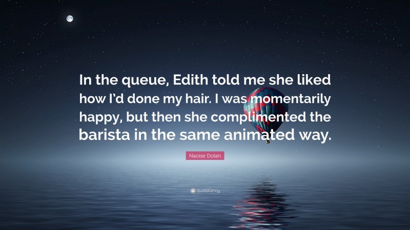 Naoise Dolan Quote: “In the queue, Edith told me she liked how I’d done my hair. I was momentarily happy, but then she complimented the barista in the same animated way.”