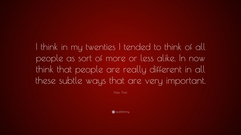 Peter Thiel Quote: “I think in my twenties I tended to think of all people as sort of more or less alike. In now think that people are really different in all these subtle ways that are very important.”
