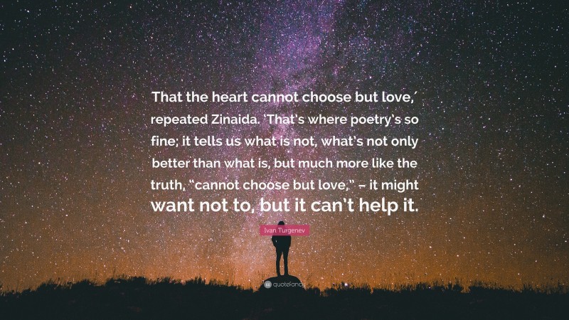 Ivan Turgenev Quote: “That the heart cannot choose but love,′ repeated Zinaida. ‘That’s where poetry’s so fine; it tells us what is not, what’s not only better than what is, but much more like the truth, “cannot choose but love,” – it might want not to, but it can’t help it.”