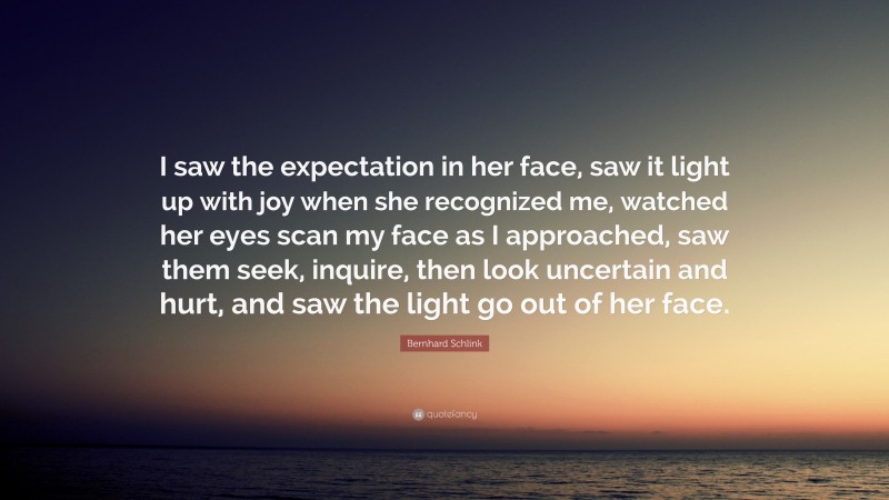 Bernhard Schlink Quote: “I saw the expectation in her face, saw it light up with joy when she recognized me, watched her eyes scan my face as I approached, saw them seek, inquire, then look uncertain and hurt, and saw the light go out of her face.”