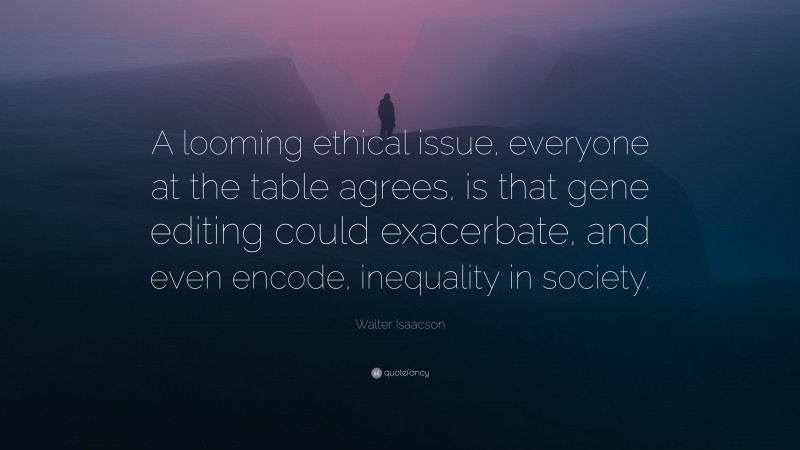 Walter Isaacson Quote: “A looming ethical issue, everyone at the table agrees, is that gene editing could exacerbate, and even encode, inequality in society.”