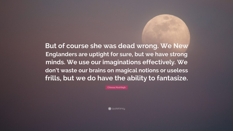 Ottessa Moshfegh Quote: “But of course she was dead wrong. We New Englanders are uptight for sure, but we have strong minds. We use our imaginations effectively. We don’t waste our brains on magical notions or useless frills, but we do have the ability to fantasize.”