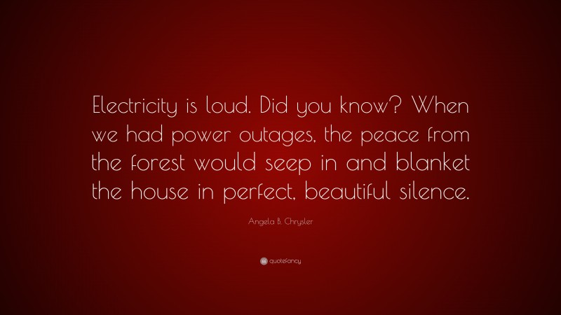 Angela B. Chrysler Quote: “Electricity is loud. Did you know? When we had power outages, the peace from the forest would seep in and blanket the house in perfect, beautiful silence.”