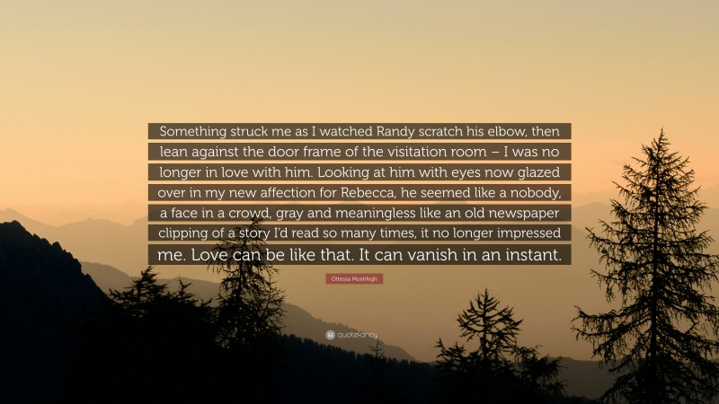 Ottessa Moshfegh Quote: “Something struck me as I watched Randy scratch his elbow, then lean against the door frame of the visitation room – I was no longer in love with him. Looking at him with eyes now glazed over in my new affection for Rebecca, he seemed like a nobody, a face in a crowd, gray and meaningless like an old newspaper clipping of a story I’d read so many times, it no longer impressed me. Love can be like that. It can vanish in an instant.”