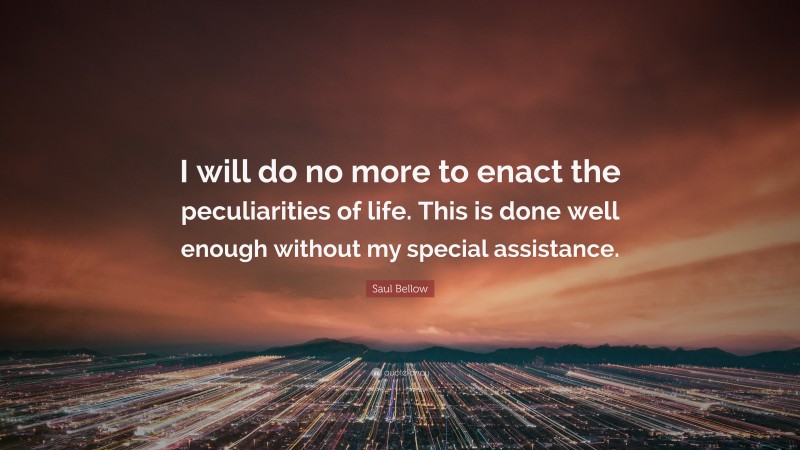 Saul Bellow Quote: “I will do no more to enact the peculiarities of life. This is done well enough without my special assistance.”