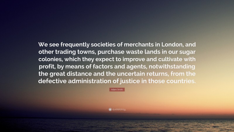 Adam Smith Quote: “We see frequently societies of merchants in London, and other trading towns, purchase waste lands in our sugar colonies, which they expect to improve and cultivate with profit, by means of factors and agents, notwithstanding the great distance and the uncertain returns, from the defective administration of justice in those countries.”