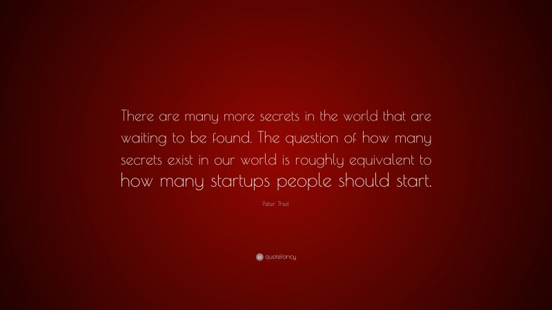 Peter Thiel Quote: “There are many more secrets in the world that are waiting to be found. The question of how many secrets exist in our world is roughly equivalent to how many startups people should start.”