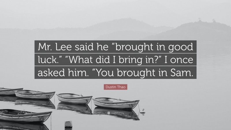 Dustin Thao Quote: “Mr. Lee said he “brought in good luck.” “What did I bring in?” I once asked him. “You brought in Sam.”