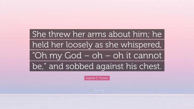 Sophie C. Turner Quote: “She threw her arms about him; he held her loosely as she whispered, “Oh my God – oh – oh it cannot be,” and sobbed against his chest.”