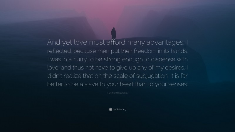 Raymond Radiguet Quote: “And yet love must afford many advantages, I reflected, because men put their freedom in its hands. I was in a hurry to be strong enough to dispense with love, and thus not have to give up any of my desires. I didn’t realize that on the scale of subjugation, it is far better to be a slave to your heart than to your senses.”