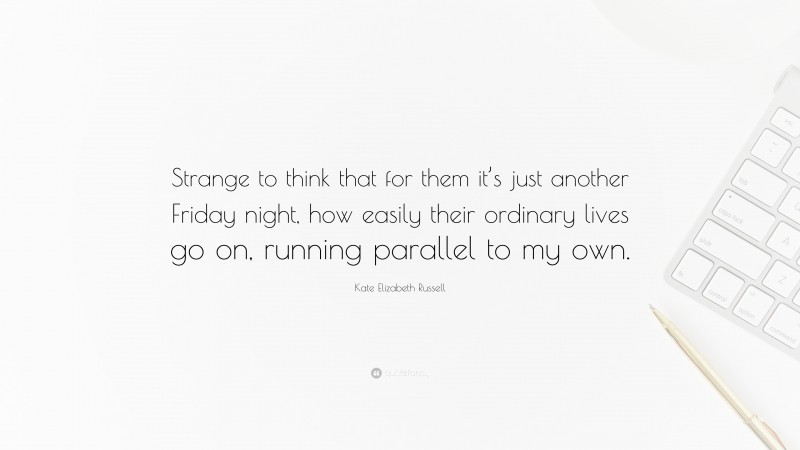 Kate Elizabeth Russell Quote: “Strange to think that for them it’s just another Friday night, how easily their ordinary lives go on, running parallel to my own.”